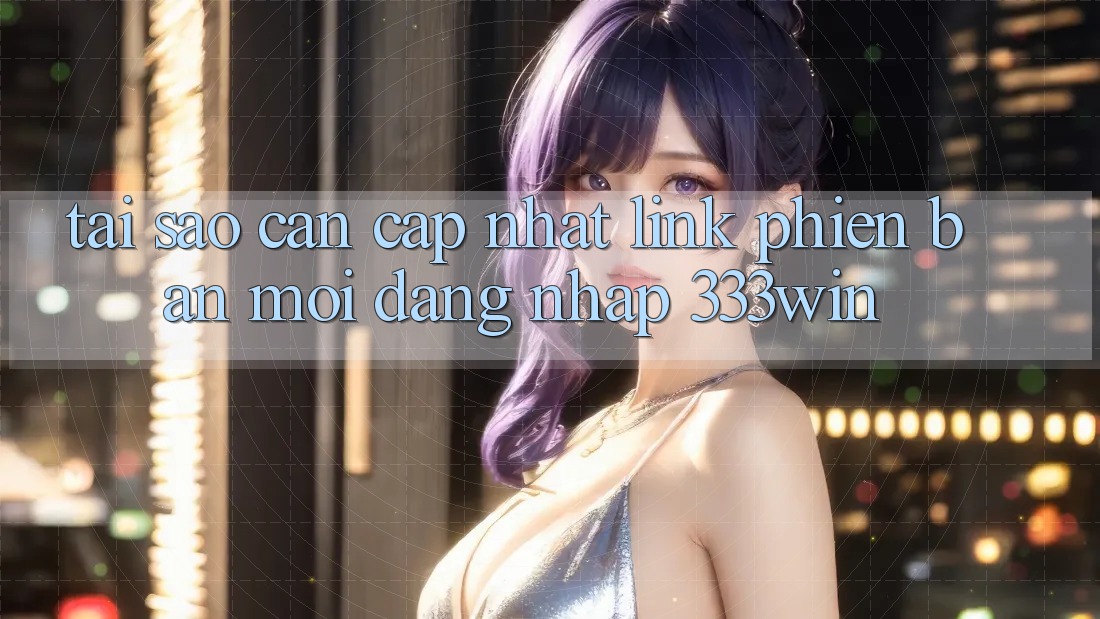 Tại Sao Cần Cập Nhật Link Phiên bản mới Đăng Nhập 333win?
