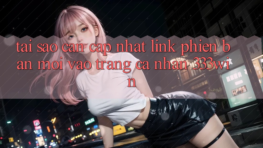 Tại Sao Cần Cập Nhật Link Phiên bản mới Vào trang cá nhân 333win?