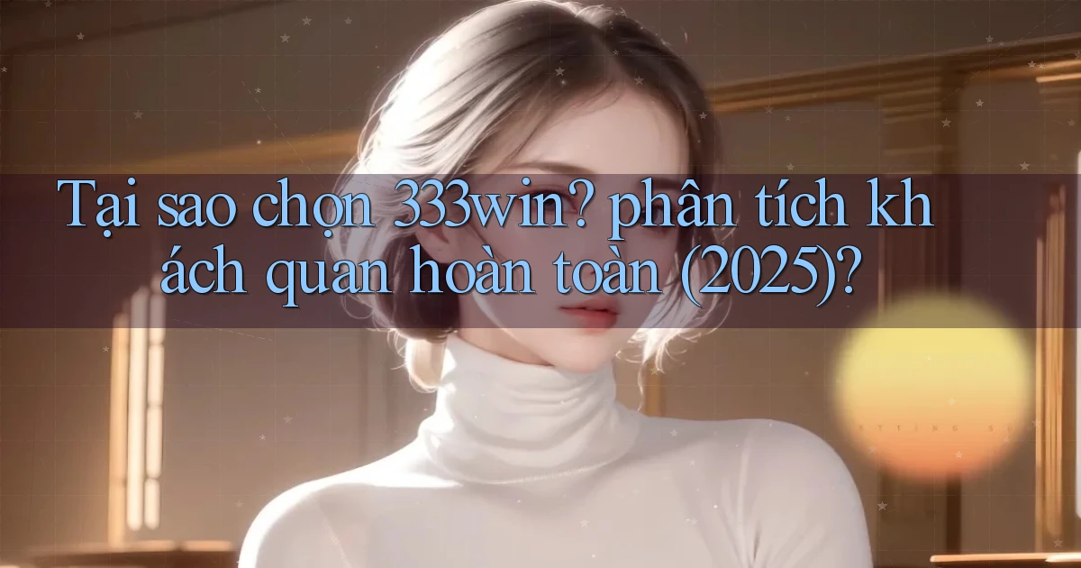 Tại sao chọn 333win phân tích khách quan hoàn toàn (2025)