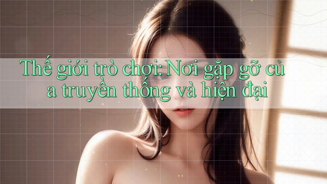 Thế giới trò chơi: Nơi gặp gỡ của truyền thống và hiện đại