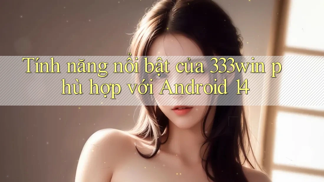 Tính năng nổi bật của 333win phù hợp với Android 14