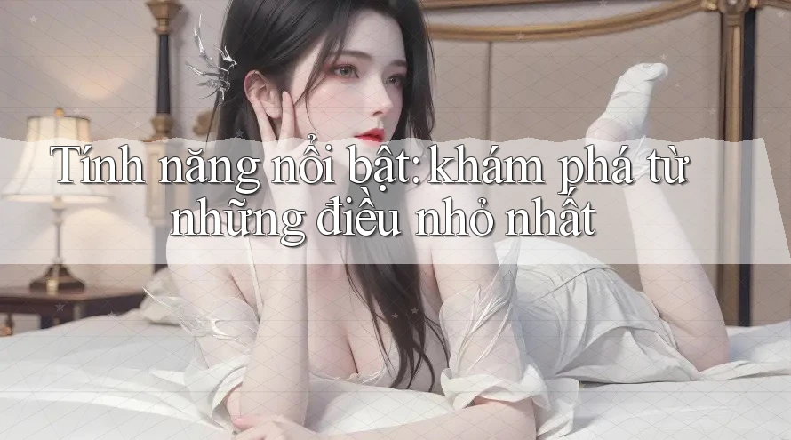 Tính năng nổi bật: khám phá từ những điều nhỏ nhất