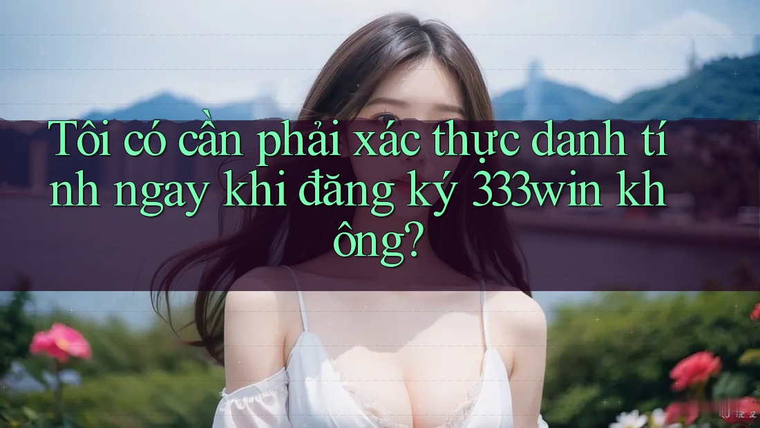 Tôi có cần phải xác thực danh tính ngay khi đăng ký 333win không?