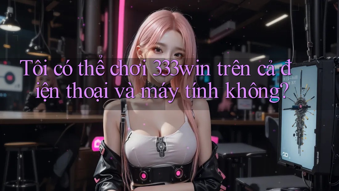 Tôi có thể chơi 333win trên cả điện thoại và máy tính không?
