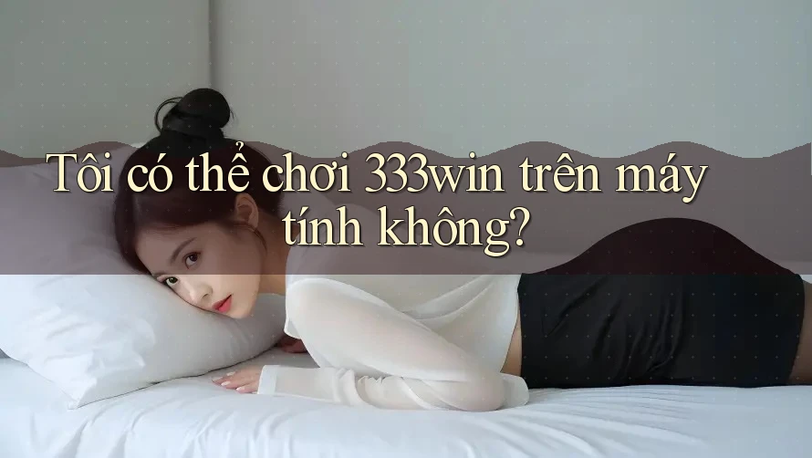 Tôi có thể chơi 333win trên máy tính không?