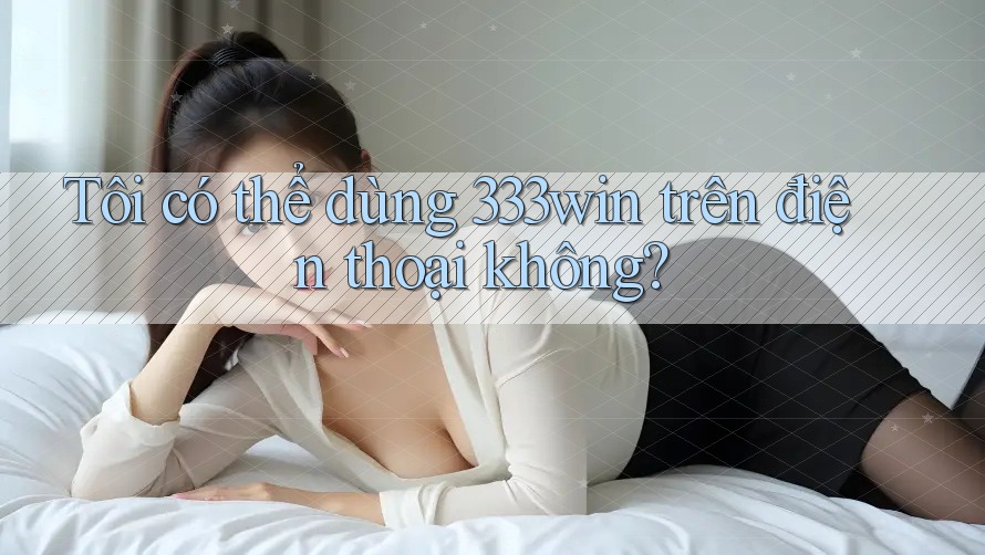 Tôi có thể dùng 333win trên điện thoại không?