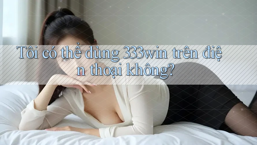 Tôi có thể dùng 333win trên điện thoại không?