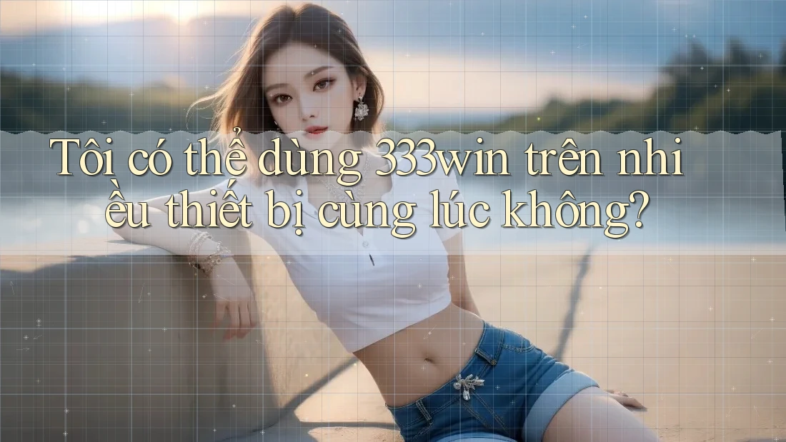 Tôi có thể dùng 333win trên nhiều thiết bị cùng lúc không?