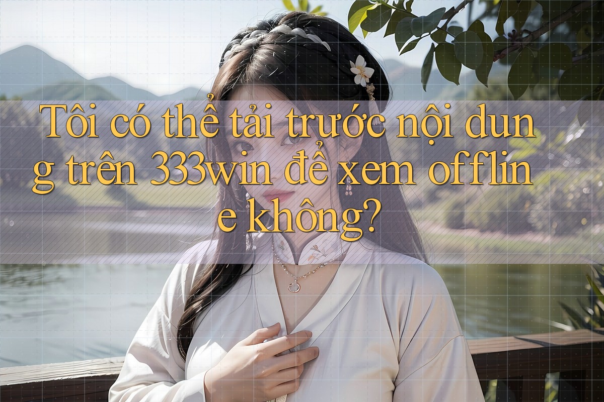 Tôi có thể tải trước nội dung trên 333win để xem offline không?