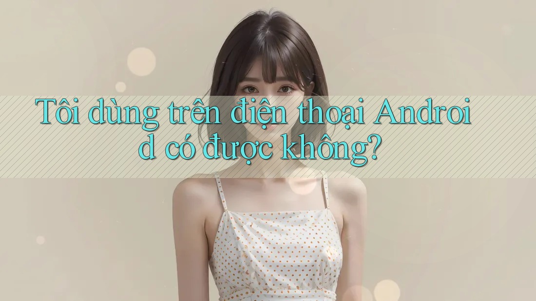 Tôi dùng trên điện thoại Android có được không?
