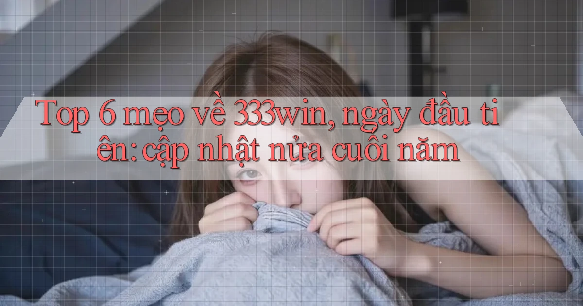 Top 6 mẹo về 333win, ngày đầu tiên cập nhật nửa cuối năm