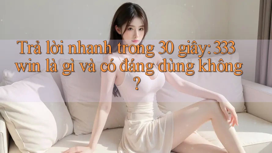 Trả lời nhanh trong 30 giây: 333win là gì và có đáng dùng không?