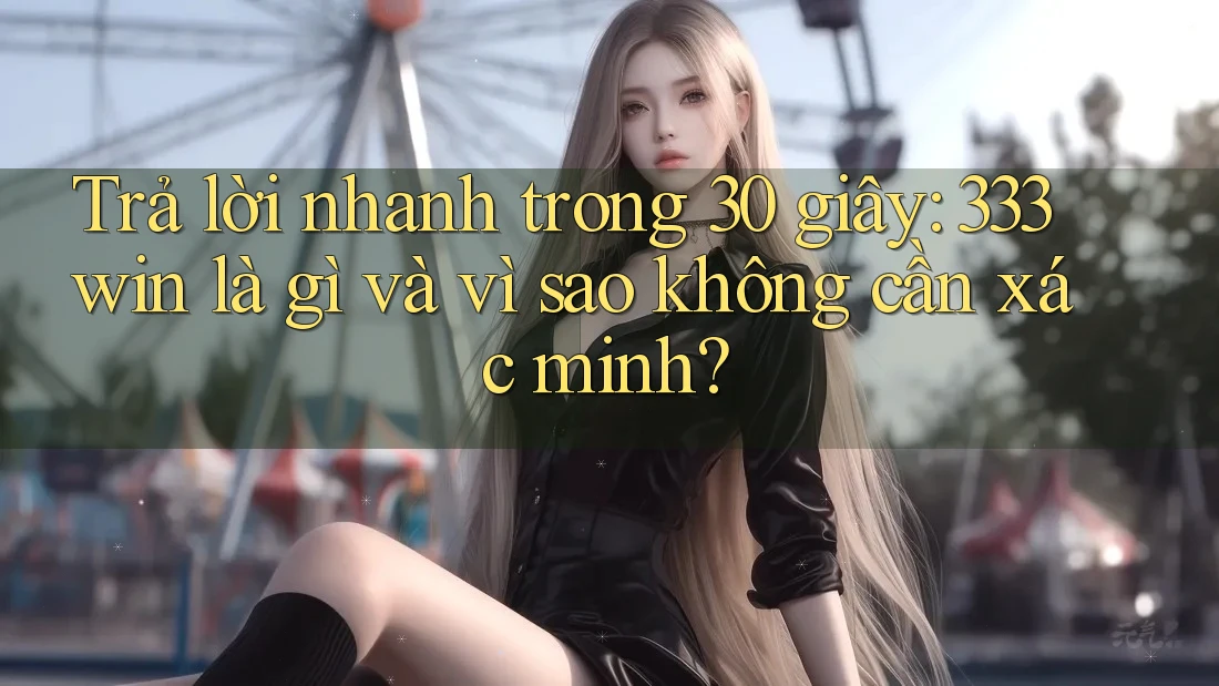 Trả lời nhanh trong 30 giây: 333win là gì và vì sao không cần xác minh?