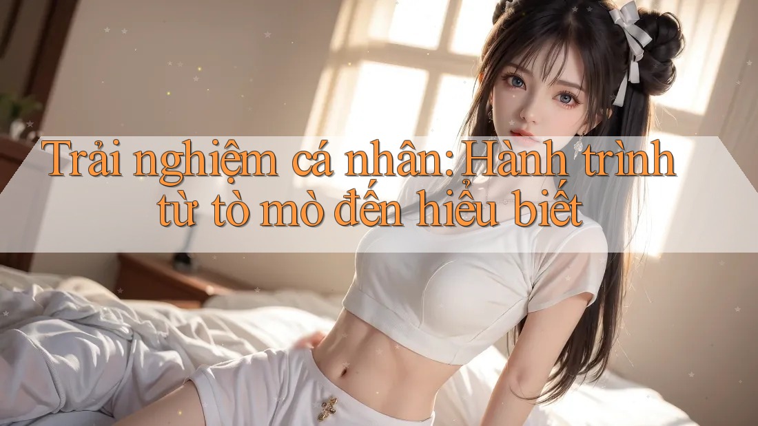 Trải nghiệm cá nhân: Hành trình từ tò mò đến hiểu biết