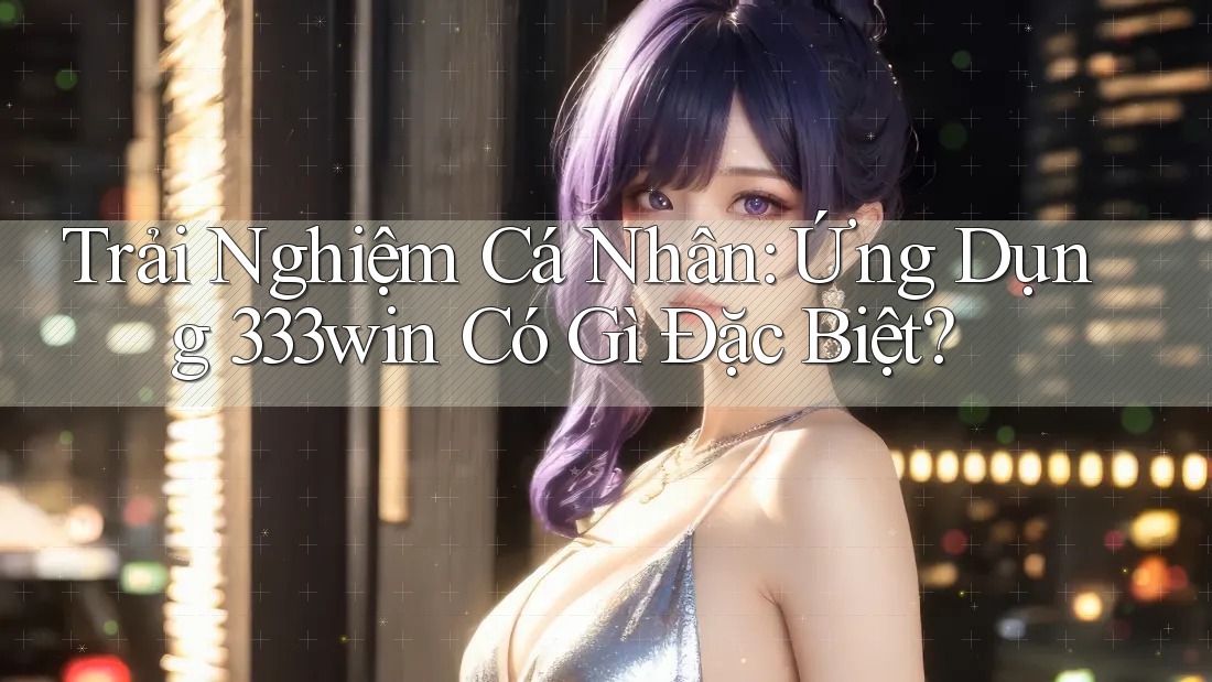 Trải Nghiệm Cá Nhân: Ứng Dụng 333win Có Gì Đặc Biệt? Trải Nghiệm Cá Nhân: Ứng Dụng 333win Có Gì Đặc Biệt?