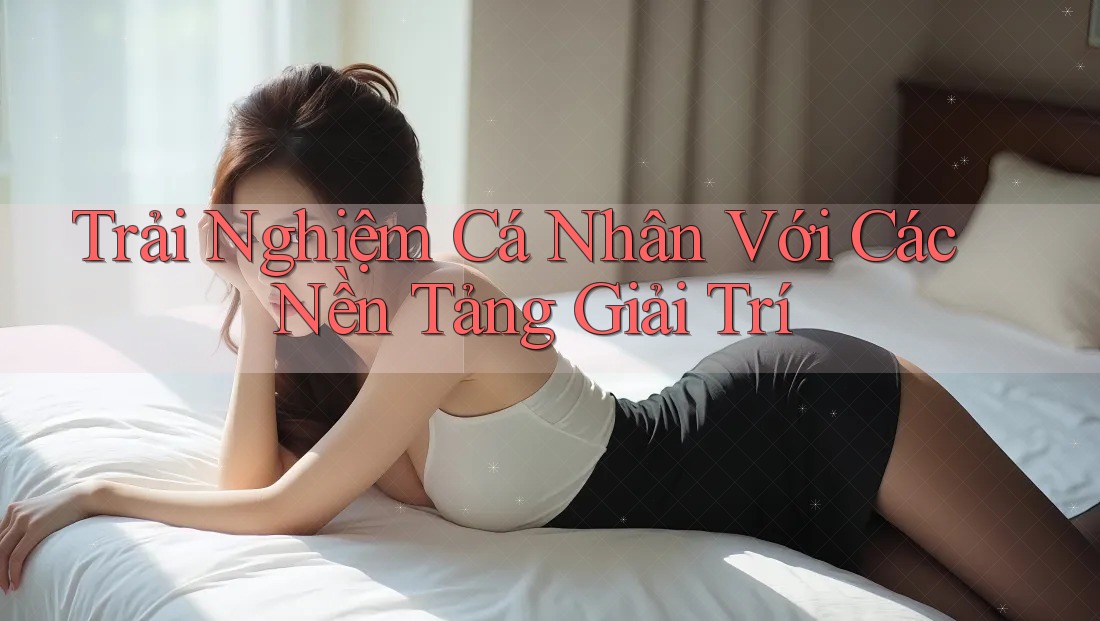 Trải Nghiệm Cá Nhân Với Các Nền Tảng Giải Trí Trải Nghiệm Cá Nhân Với Các Nền Tảng Giải Trí