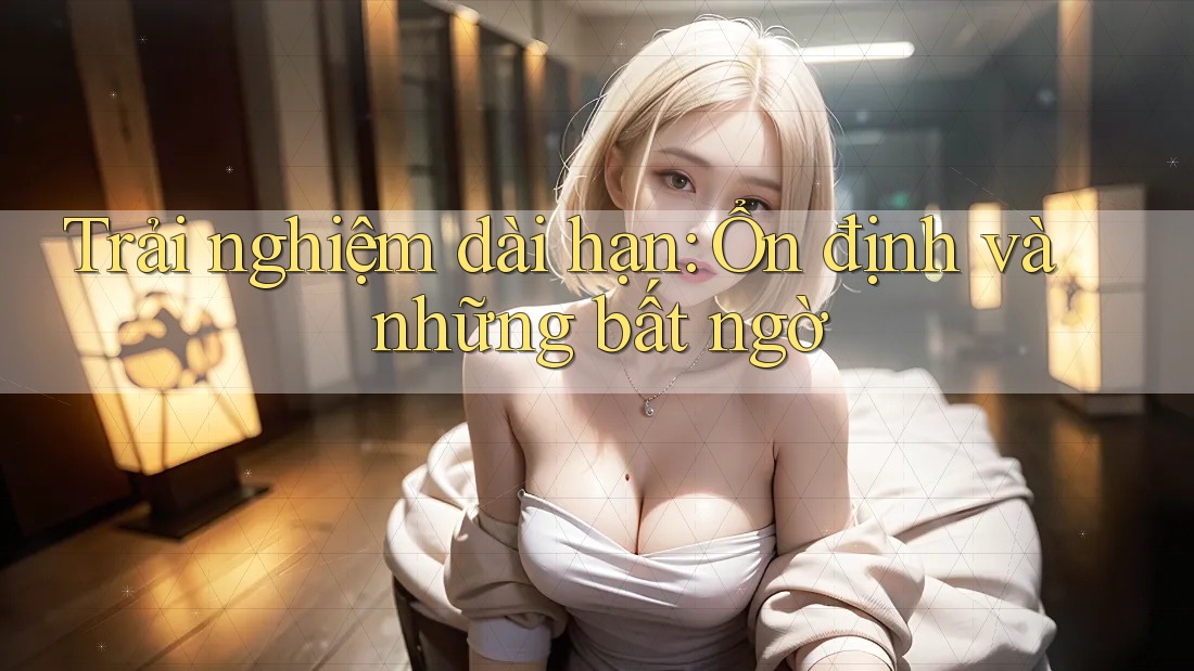 Trải nghiệm dài hạn: Ổn định và những bất ngờ