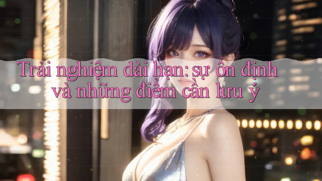 Trải nghiệm dài hạn: sự ổn định và những điểm cần lưu ý