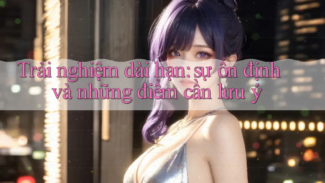 Trải nghiệm dài hạn: sự ổn định và những điểm cần lưu ý