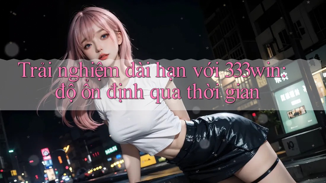 Trải nghiệm dài hạn với 333win: độ ổn định qua thời gian