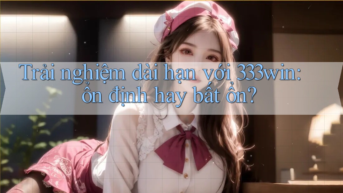 Trải nghiệm dài hạn với 333win: ổn định hay bất ổn?
