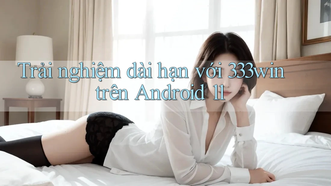 Trải nghiệm dài hạn với 333win trên Android 11