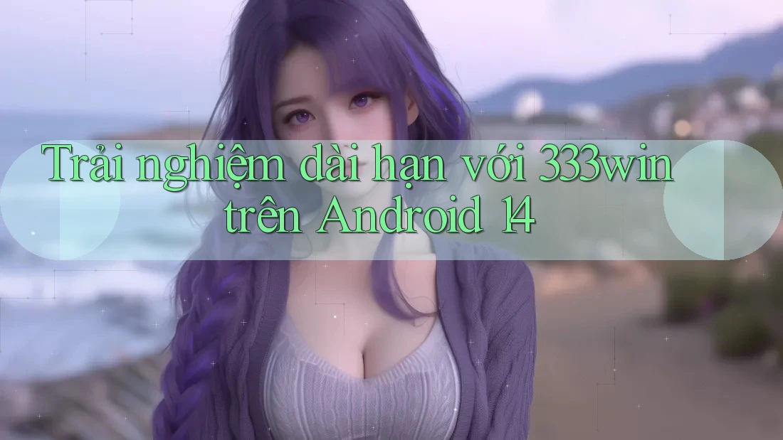 Trải nghiệm dài hạn với 333win trên Android 14