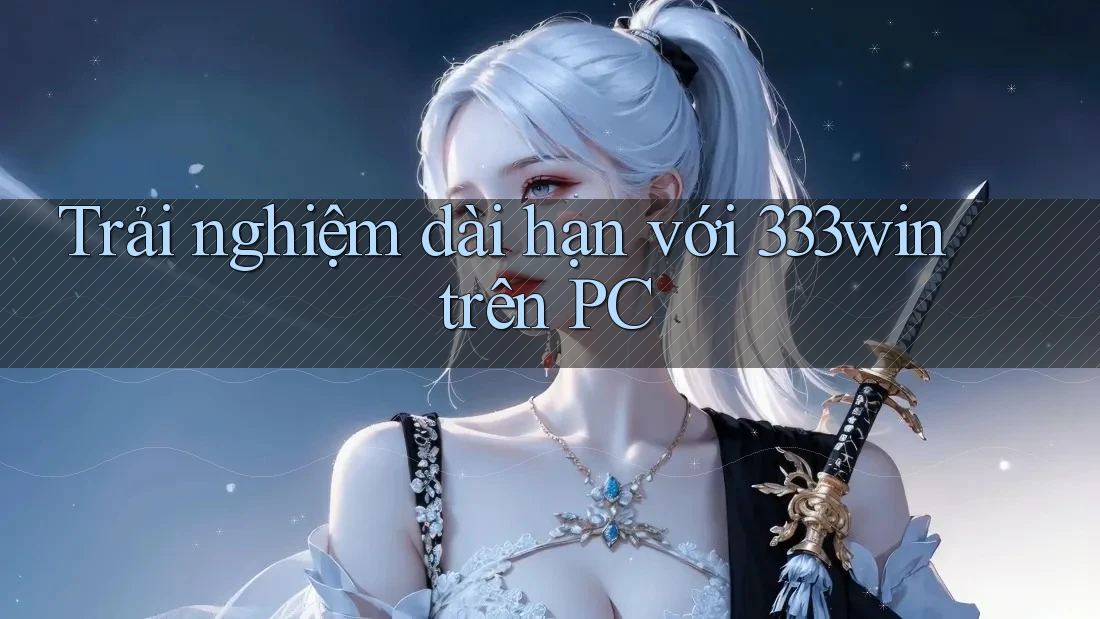 Trải nghiệm dài hạn với 333win trên PC