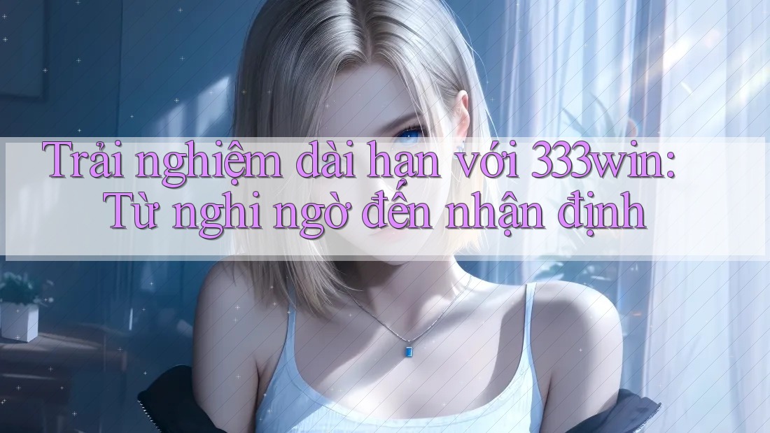 Trải nghiệm dài hạn với 333win: Từ nghi ngờ đến nhận định