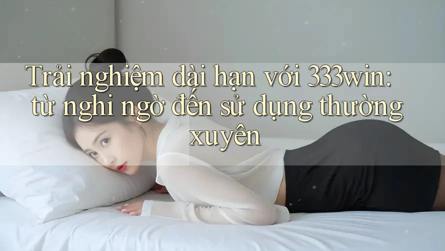 Trải nghiệm dài hạn với 333win: từ nghi ngờ đến sử dụng thường xuyên