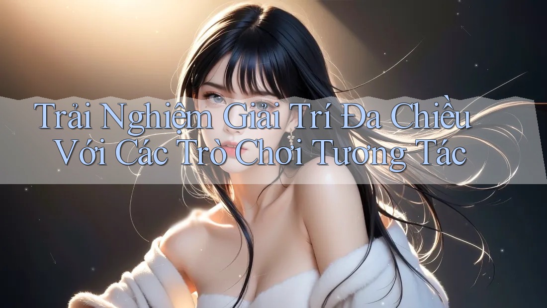Trải Nghiệm Giải Trí Đa Chiều Với Các Trò Chơi Tương Tác