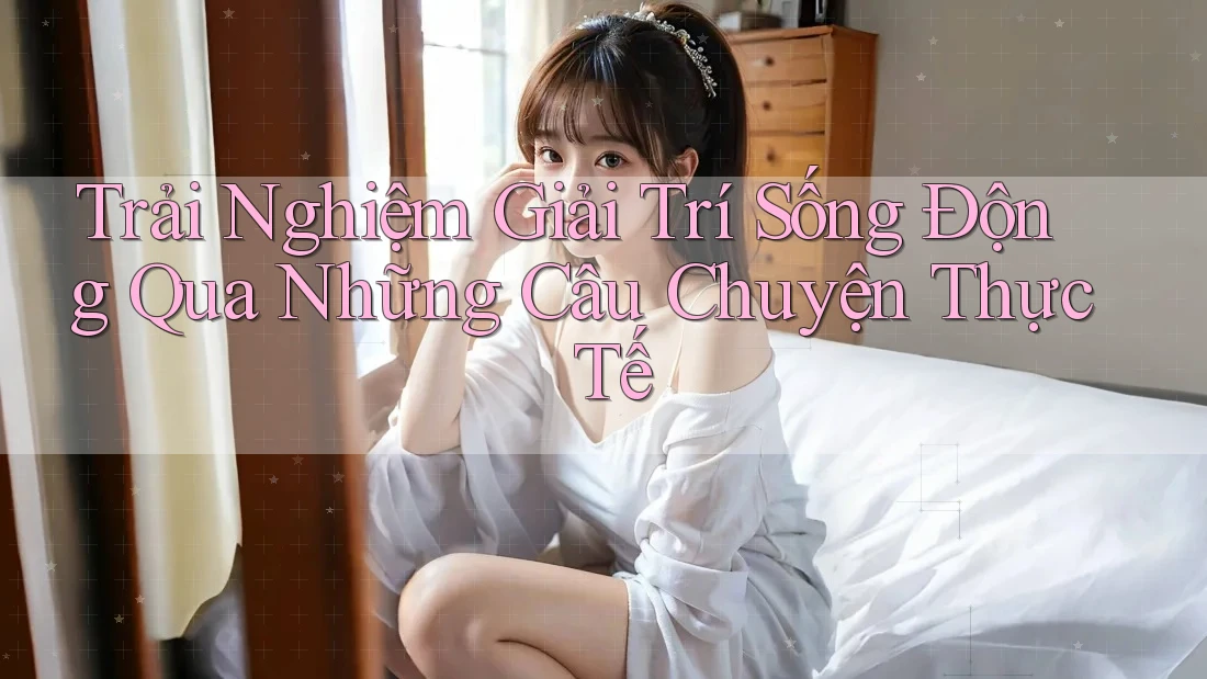 Trải Nghiệm Giải Trí Sống Động Qua Những Câu Chuyện Thực Tế