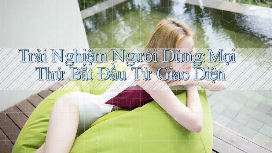 Trải Nghiệm Người Dùng: Mọi Thứ Bắt Đầu Từ Giao Diện