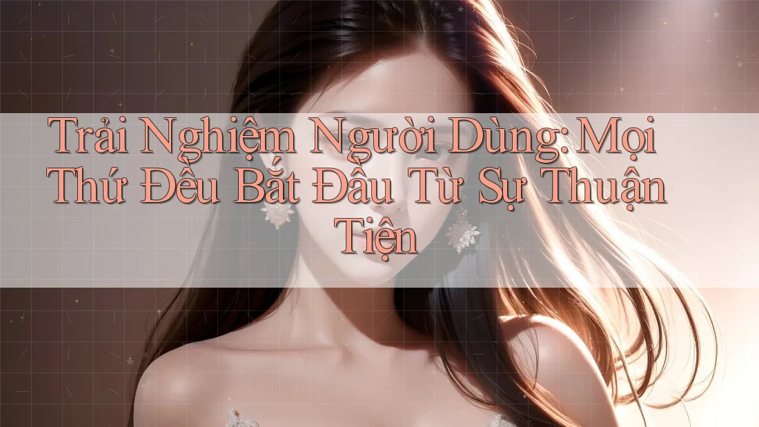 Trải Nghiệm Người Dùng: Mọi Thứ Đều Bắt Đầu Từ Sự Thuận Tiện