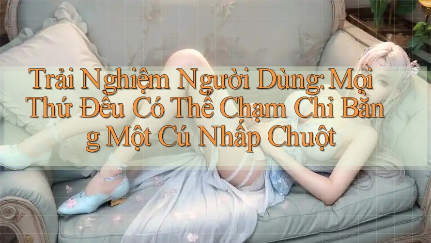 Trải Nghiệm Người Dùng: Mọi Thứ Đều Có Thể Chạm Chỉ Bằng Một Cú Nhấp Chuột