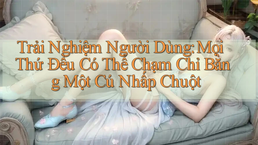 Trải Nghiệm Người Dùng: Mọi Thứ Đều Có Thể Chạm Chỉ Bằng Một Cú Nhấp Chuột