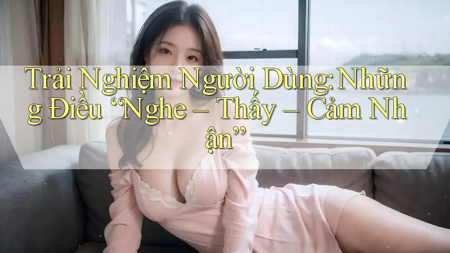 Trải Nghiệm Người Dùng: Những Điều “Nghe – Thấy – Cảm Nhận”