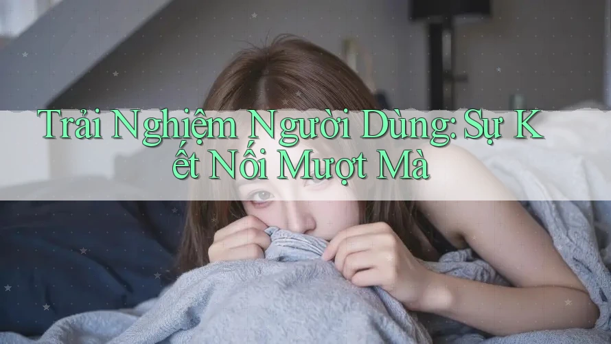 Trải Nghiệm Người Dùng: Sự Kết Nối Mượt Mà