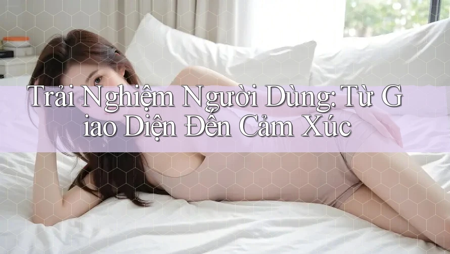 Trải Nghiệm Người Dùng: Từ Giao Diện Đến Cảm Xúc