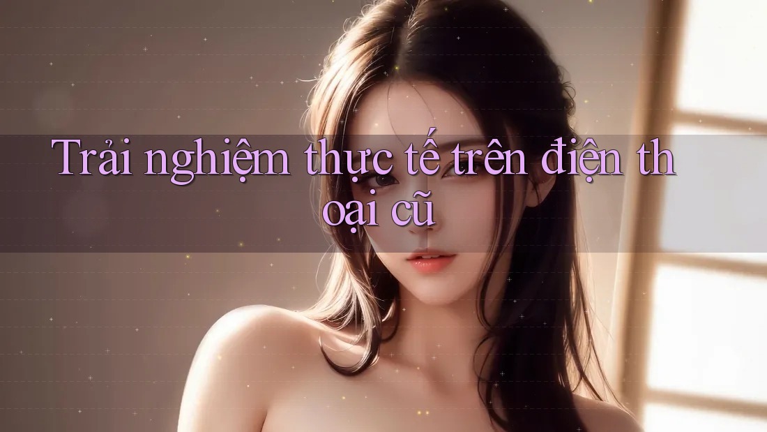 Trải nghiệm thực tế trên điện thoại cũ