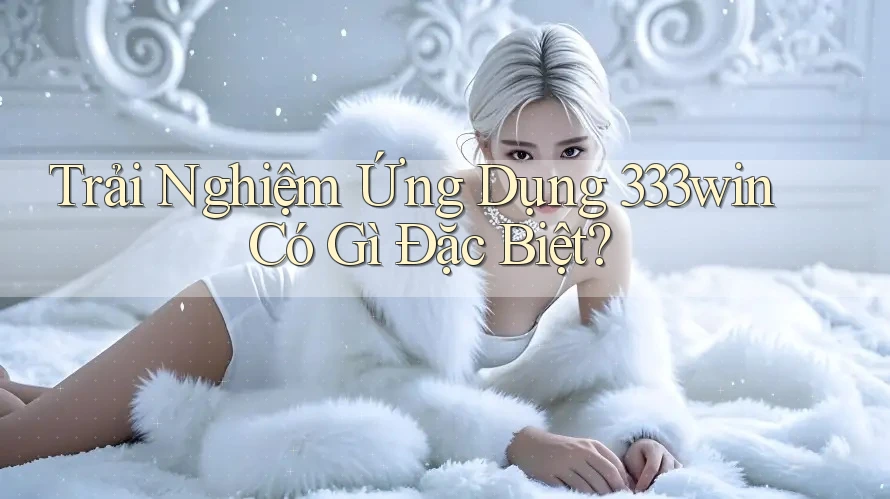 Trải Nghiệm Ứng Dụng 333win Có Gì Đặc Biệt?