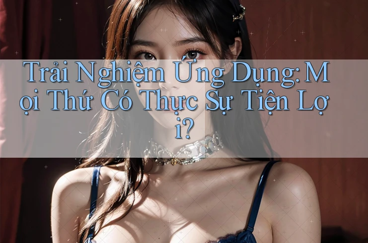 Trải Nghiệm Ứng Dụng: Mọi Thứ Có Thực Sự Tiện Lợi?