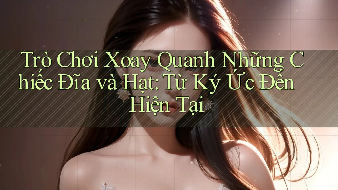 Trò Chơi Xoay Quanh Những Chiếc Đĩa và Hạt: Từ Ký Ức Đến Hiện Tại