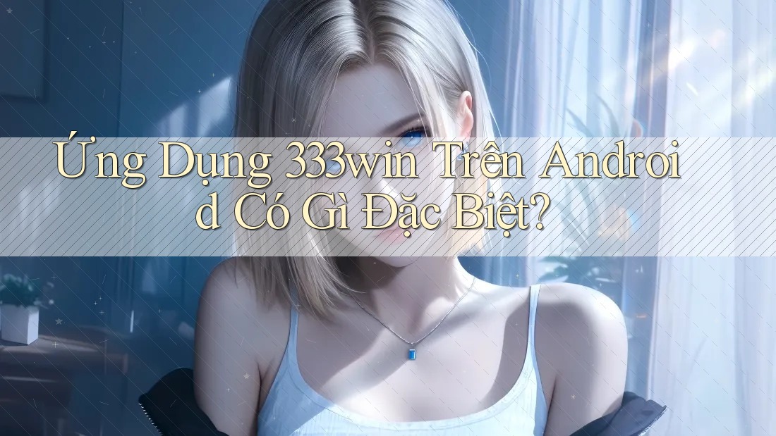 Ứng Dụng 333win Trên Android Có Gì Đặc Biệt?