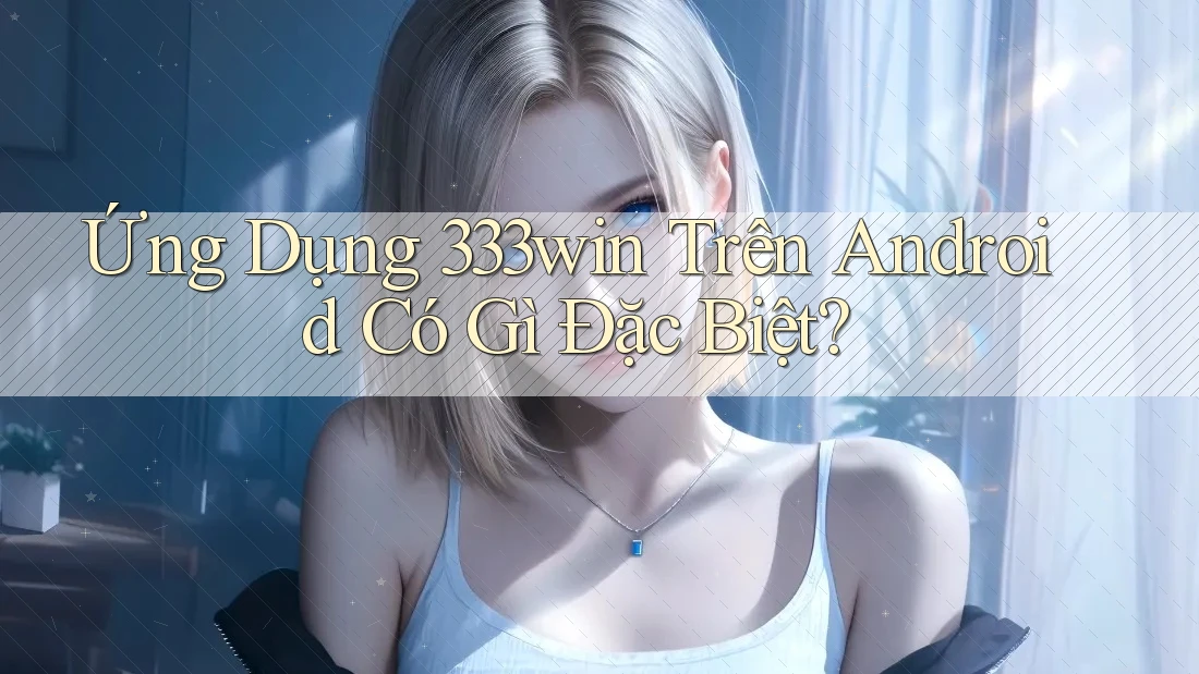 Ứng Dụng 333win Trên Android Có Gì Đặc Biệt?