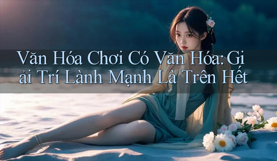 Văn Hóa Chơi Có Văn Hóa: Giải Trí Lành Mạnh Là Trên Hết