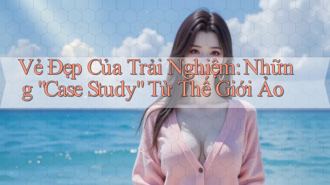Vẻ Đẹp Của Trải Nghiệm: Những “Case Study” Từ Thế Giới Ảo