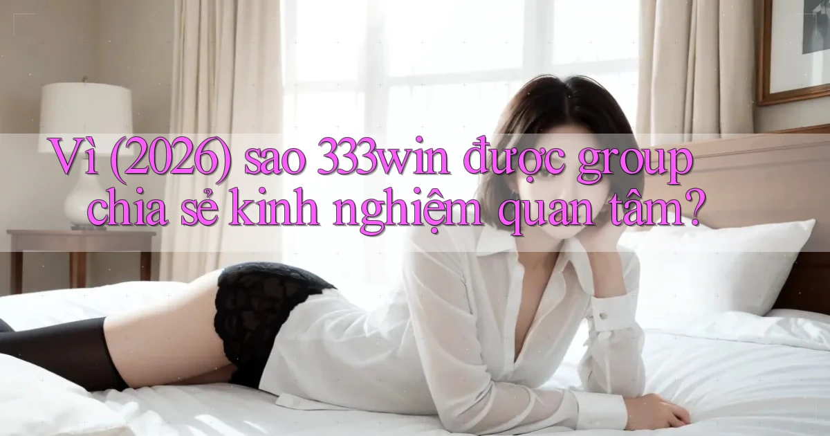 Vì (2026) sao 333win được group chia sẻ kinh nghiệm quan tâm