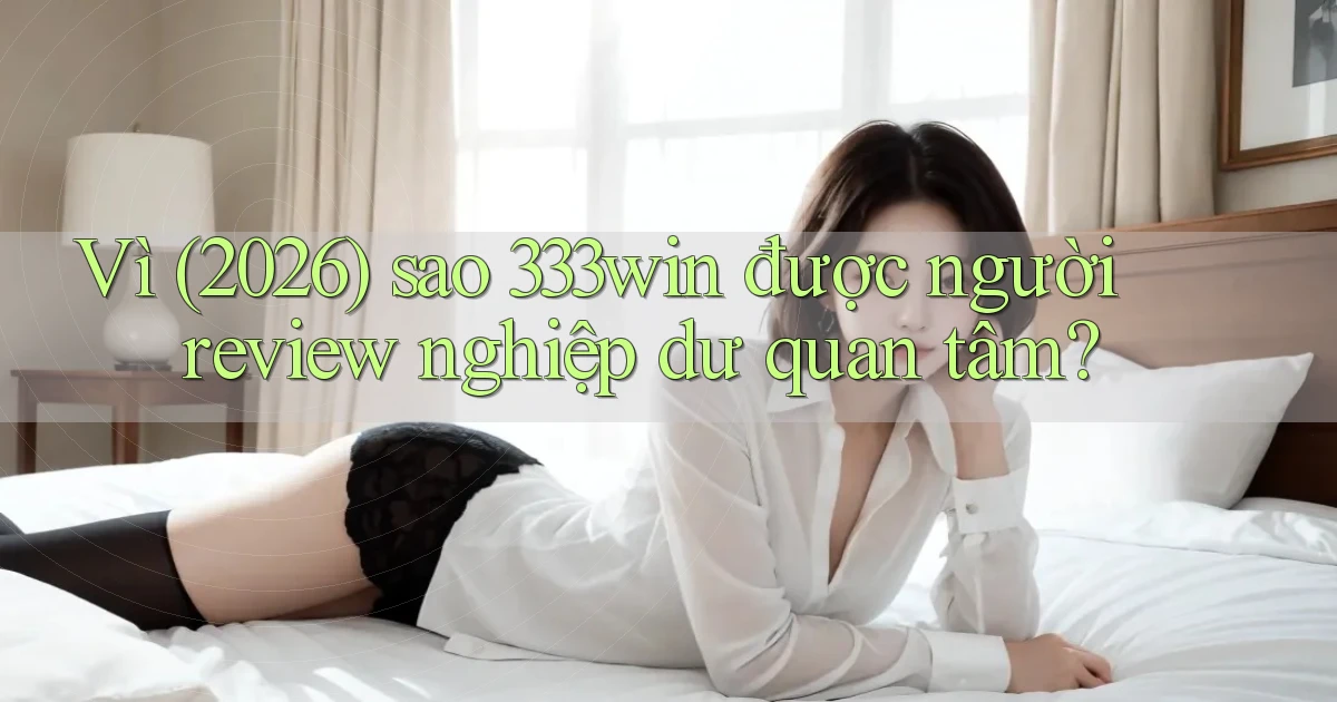 Vì (2026) sao 333win được người review nghiệp dư quan tâm