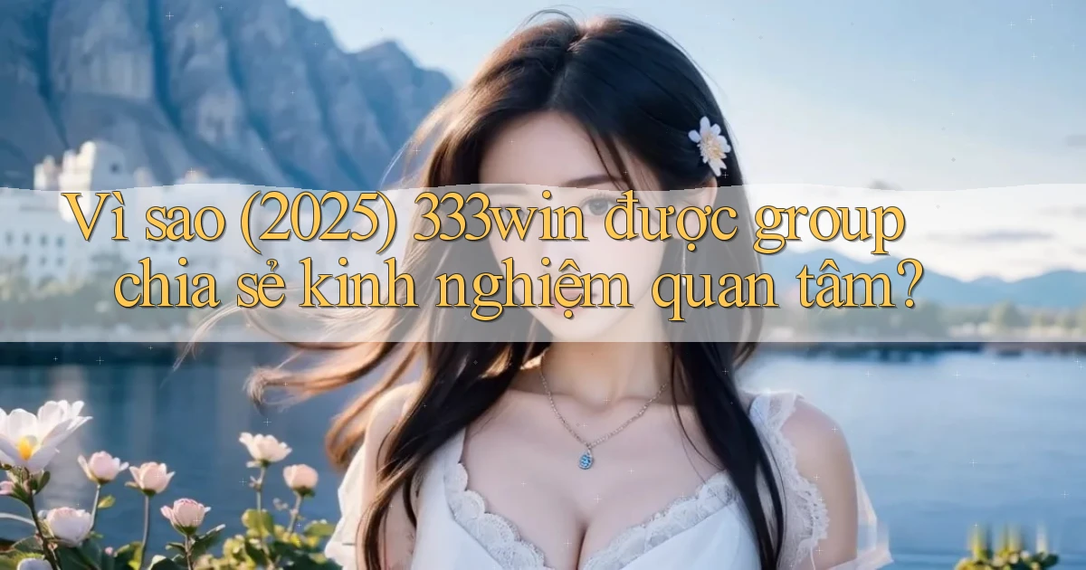 Vì sao (2025) 333win được group chia sẻ kinh nghiệm quan tâm